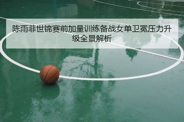 陈雨菲世锦赛前加量训练备战女单卫冕压力升级全景解析