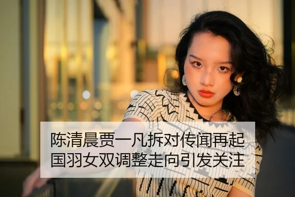 陈清晨贾一凡拆对传闻再起 国羽女双调整走向引发关注