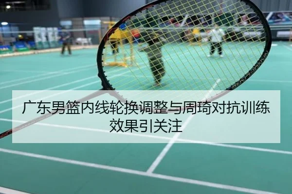 广东男篮内线轮换调整与周琦对抗训练效果引关注
