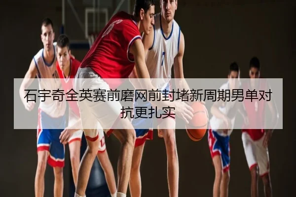 石宇奇全英赛前磨网前封堵新周期男单对抗更扎实