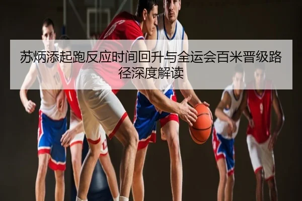 苏炳添起跑反应时间回升与全运会百米晋级路径深度解读